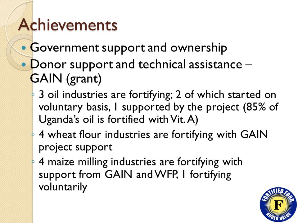 Achievements Government support and ownership Donor support and technical assistance – GAIN (grant) ◦ 3 oil industries are fortifying; 2 of which started on voluntary basis, 1 supported by the project (85% of Uganda’s oil is fortified with Vit.