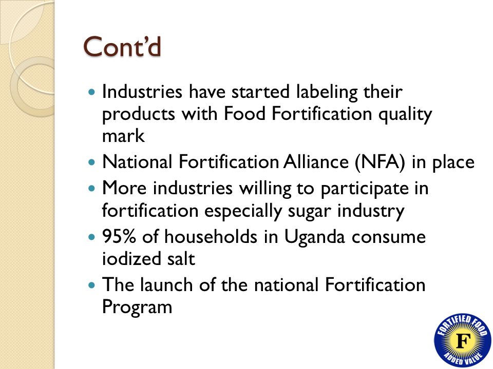 Cont’d Industries have started labeling their products with Food Fortification quality mark National Fortification Alliance (NFA) in place More industries willing to participate in fortification especially sugar industry 95% of households in Uganda consume iodized salt The launch of the national Fortification Program