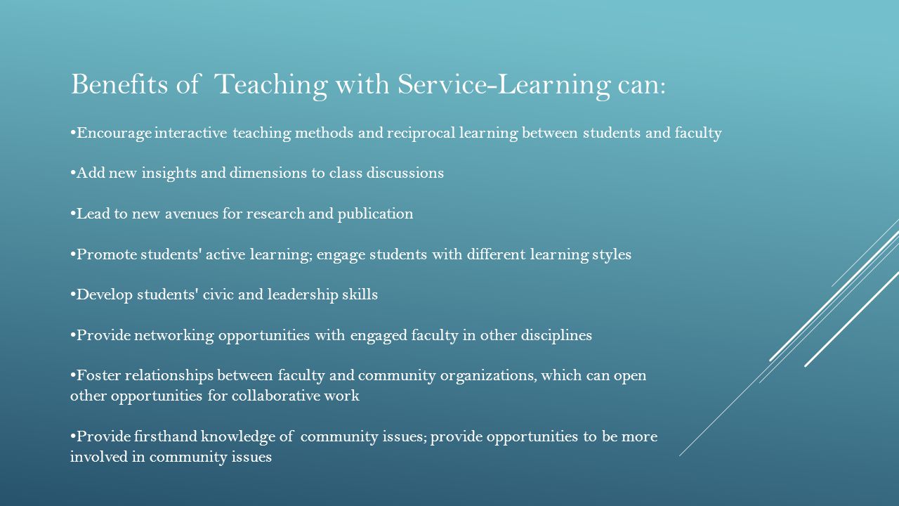 Benefits of Teaching with Service-Learning can: Encourage interactive teaching methods and reciprocal learning between students and faculty Add new insights and dimensions to class discussions Lead to new avenues for research and publication Promote students active learning; engage students with different learning styles Develop students civic and leadership skills Provide networking opportunities with engaged faculty in other disciplines Foster relationships between faculty and community organizations, which can open other opportunities for collaborative work Provide firsthand knowledge of community issues; provide opportunities to be more involved in community issues