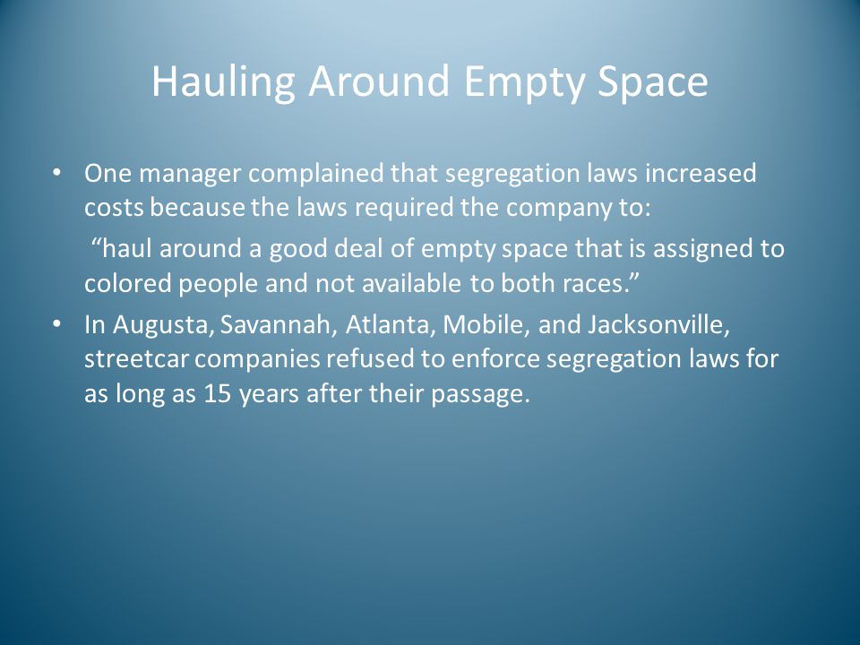 Hauling Around Empty Space One manager complained that segregation laws increased costs because the laws required the company to: haul around a good deal of empty space that is assigned to colored people and not available to both races. In Augusta, Savannah, Atlanta, Mobile, and Jacksonville, streetcar companies refused to enforce segregation laws for as long as 15 years after their passage.