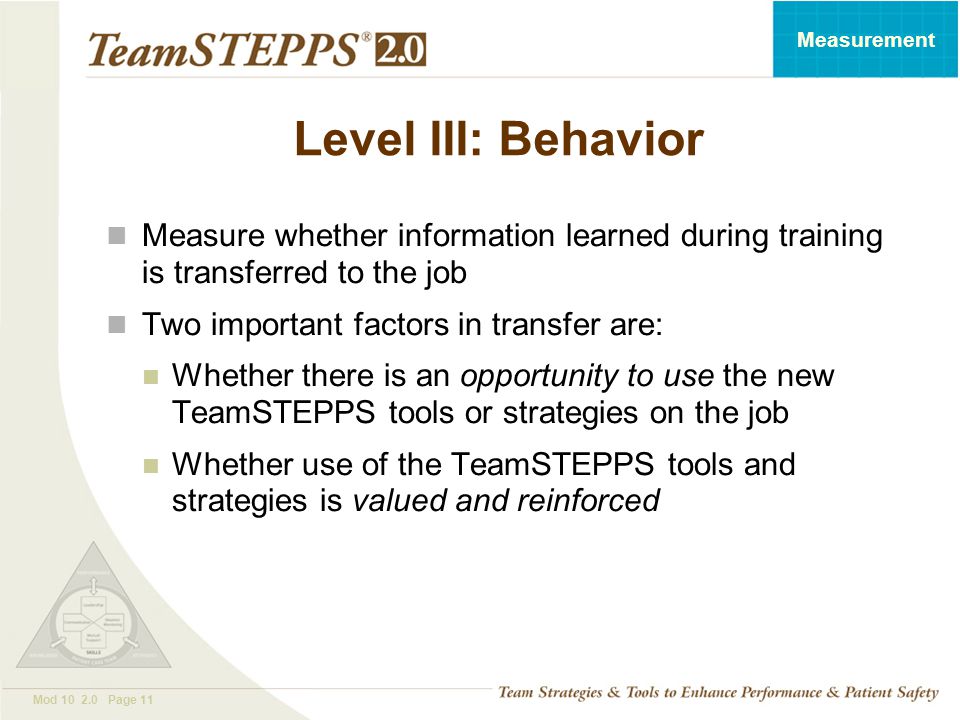T EAM STEPPS 05.2 Mod Page 11 Measurement Level III: Behavior Measure whether information learned during training is transferred to the job Two important factors in transfer are: Whether there is an opportunity to use the new TeamSTEPPS tools or strategies on the job Whether use of the TeamSTEPPS tools and strategies is valued and reinforced
