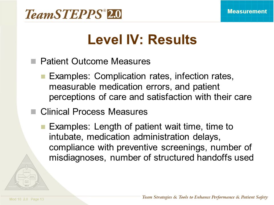 T EAM STEPPS 05.2 Mod Page 13 Measurement Level IV: Results Patient Outcome Measures Examples: Complication rates, infection rates, measurable medication errors, and patient perceptions of care and satisfaction with their care Clinical Process Measures Examples: Length of patient wait time, time to intubate, medication administration delays, compliance with preventive screenings, number of misdiagnoses, number of structured handoffs used