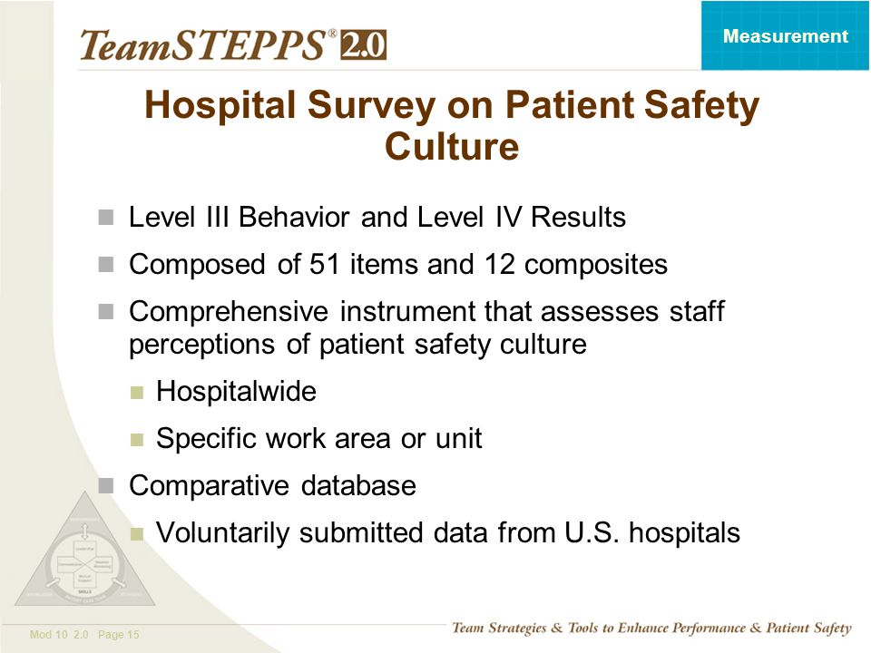 T EAM STEPPS 05.2 Mod Page 15 Measurement Hospital Survey on Patient Safety Culture Level III Behavior and Level IV Results Composed of 51 items and 12 composites Comprehensive instrument that assesses staff perceptions of patient safety culture Hospitalwide Specific work area or unit Comparative database Voluntarily submitted data from U.S.