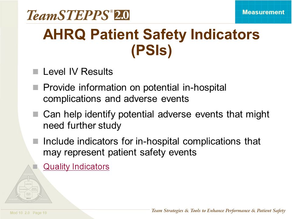 T EAM STEPPS 05.2 Mod Page 19 Measurement AHRQ Patient Safety Indicators (PSIs) Level IV Results Provide information on potential in-hospital complications and adverse events Can help identify potential adverse events that might need further study Include indicators for in-hospital complications that may represent patient safety events Quality Indicators