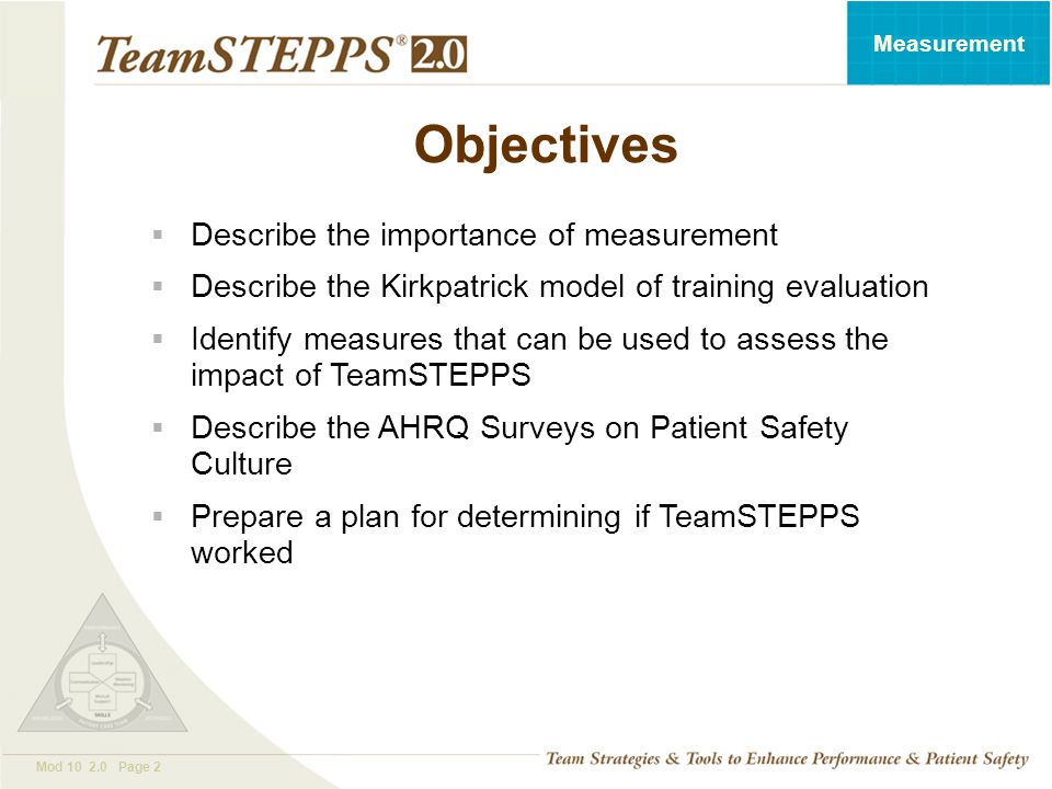 T EAM STEPPS 05.2 Mod Page 2 Measurement Objectives  Describe the importance of measurement  Describe the Kirkpatrick model of training evaluation  Identify measures that can be used to assess the impact of TeamSTEPPS  Describe the AHRQ Surveys on Patient Safety Culture  Prepare a plan for determining if TeamSTEPPS worked
