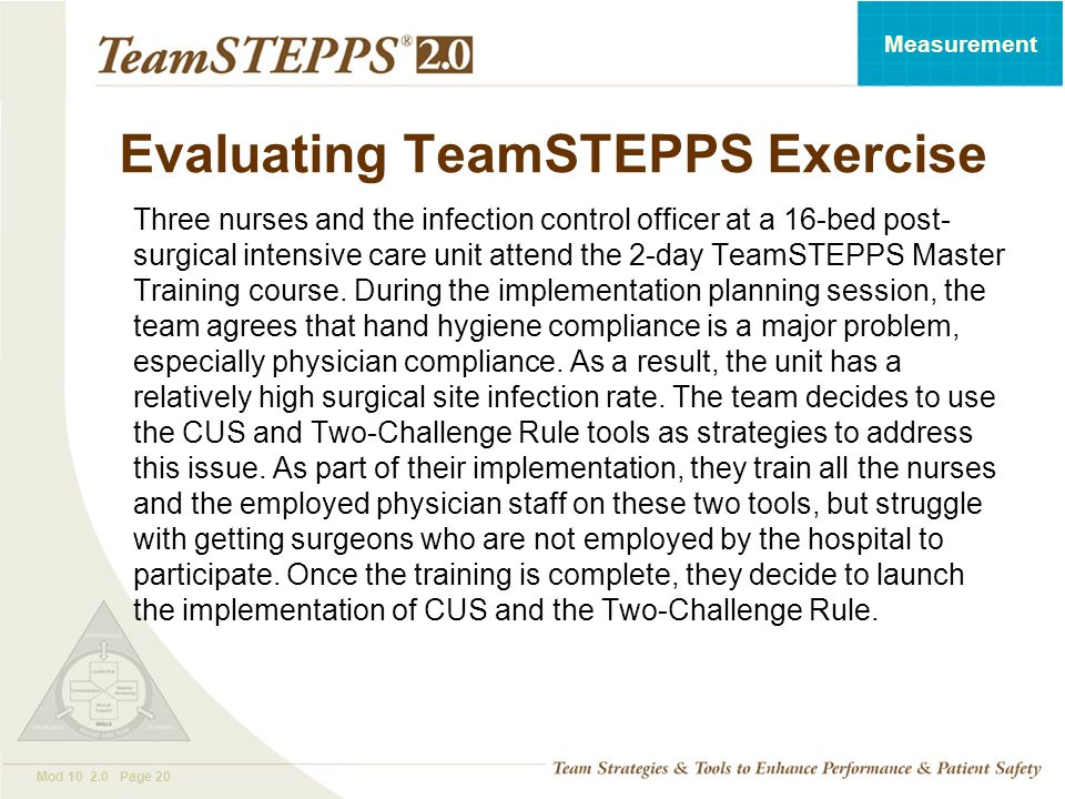 T EAM STEPPS 05.2 Mod Page 20 Measurement Evaluating TeamSTEPPS Exercise Three nurses and the infection control officer at a 16-bed post- surgical intensive care unit attend the 2-day TeamSTEPPS Master Training course.