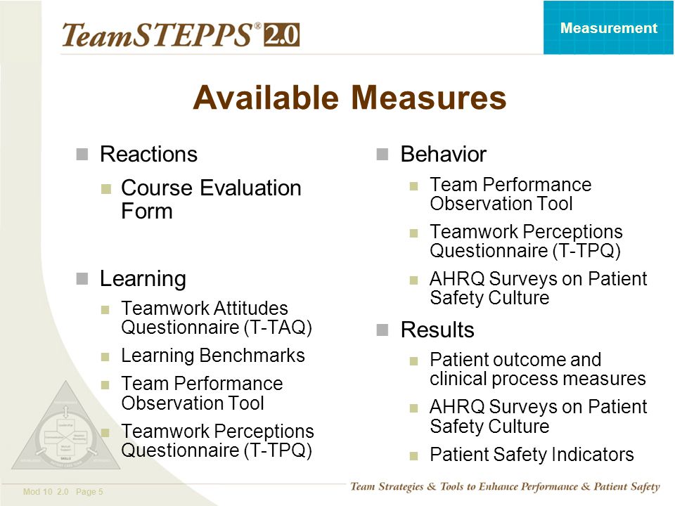 T EAM STEPPS 05.2 Mod Page 5 Measurement Available Measures Reactions Course Evaluation Form Learning Teamwork Attitudes Questionnaire (T-TAQ) Learning Benchmarks Team Performance Observation Tool Teamwork Perceptions Questionnaire (T-TPQ) Behavior Team Performance Observation Tool Teamwork Perceptions Questionnaire (T-TPQ) AHRQ Surveys on Patient Safety Culture Results Patient outcome and clinical process measures AHRQ Surveys on Patient Safety Culture Patient Safety Indicators