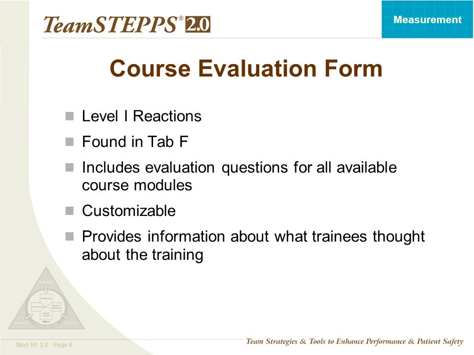 T EAM STEPPS 05.2 Mod Page 6 Measurement Course Evaluation Form Level I Reactions Found in Tab F Includes evaluation questions for all available course modules Customizable Provides information about what trainees thought about the training