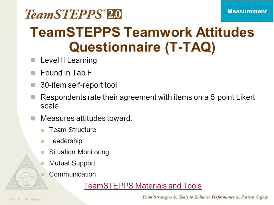 T EAM STEPPS 05.2 Mod Page 7 Measurement TeamSTEPPS Teamwork Attitudes Questionnaire (T-TAQ) Level II Learning Found in Tab F 30-item self-report tool Respondents rate their agreement with items on a 5-point Likert scale Measures attitudes toward: Team Structure Leadership Situation Monitoring Mutual Support Communication TeamSTEPPS Materials and Tools