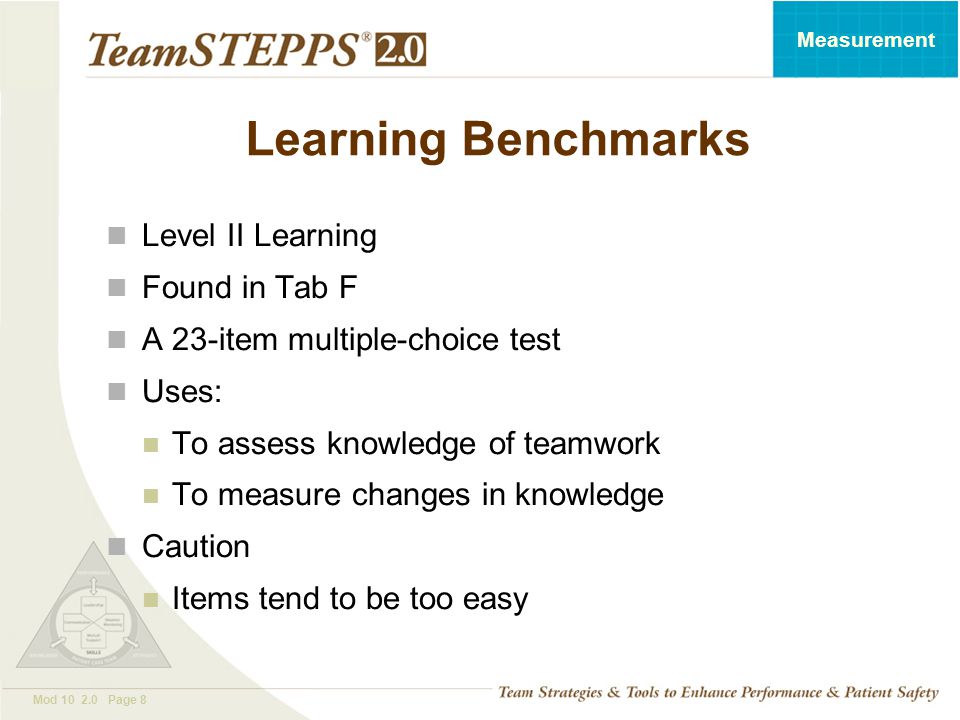 T EAM STEPPS 05.2 Mod Page 8 Measurement Learning Benchmarks Level II Learning Found in Tab F A 23-item multiple-choice test Uses: To assess knowledge of teamwork To measure changes in knowledge Caution Items tend to be too easy
