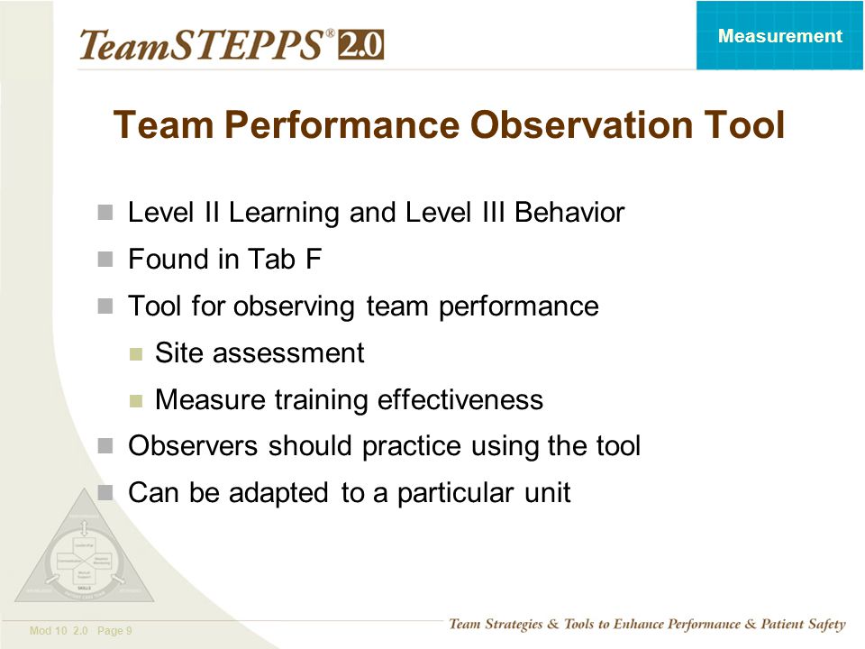 T EAM STEPPS 05.2 Mod Page 9 Measurement Team Performance Observation Tool Level II Learning and Level III Behavior Found in Tab F Tool for observing team performance Site assessment Measure training effectiveness Observers should practice using the tool Can be adapted to a particular unit