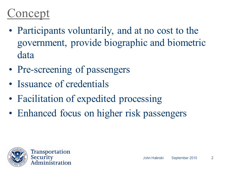John Halinski September Concept Participants voluntarily, and at no cost to the government, provide biographic and biometric data Pre-screening of passengers Issuance of credentials Facilitation of expedited processing Enhanced focus on higher risk passengers