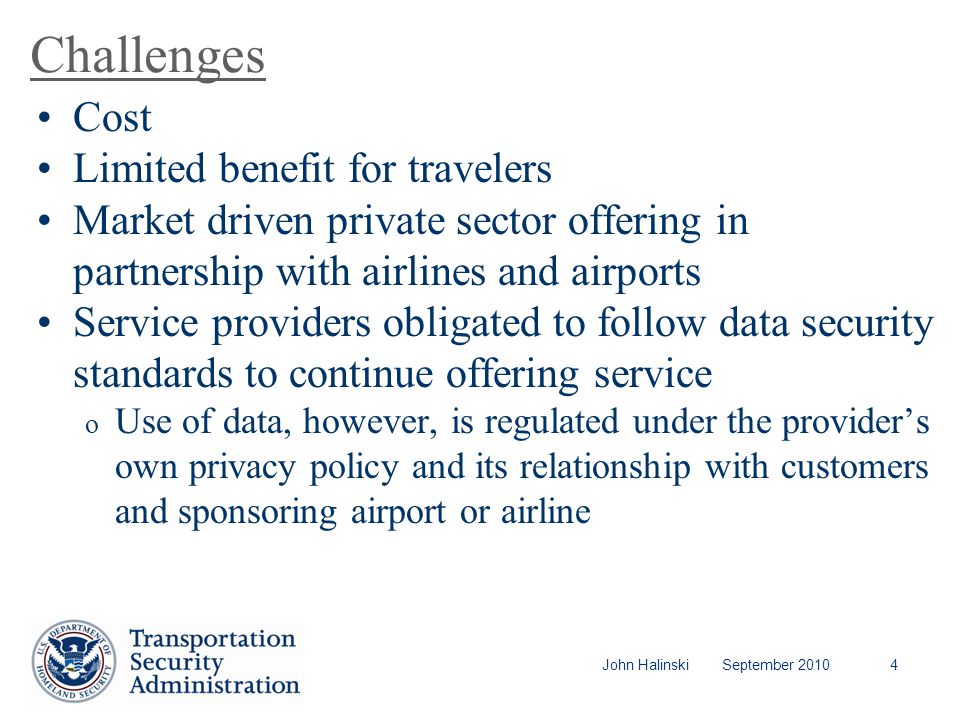 John Halinski September Challenges Cost Limited benefit for travelers Market driven private sector offering in partnership with airlines and airports Service providers obligated to follow data security standards to continue offering service o Use of data, however, is regulated under the provider’s own privacy policy and its relationship with customers and sponsoring airport or airline