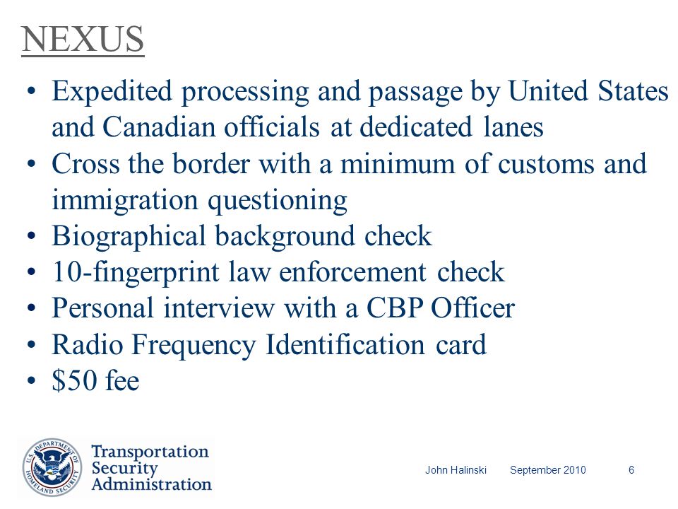 John Halinski September NEXUS Expedited processing and passage by United States and Canadian officials at dedicated lanes Cross the border with a minimum of customs and immigration questioning Biographical background check 10-fingerprint law enforcement check Personal interview with a CBP Officer Radio Frequency Identification card $50 fee