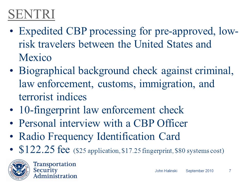 John Halinski September SENTRI Expedited CBP processing for pre-approved, low- risk travelers between the United States and Mexico Biographical background check against criminal, law enforcement, customs, immigration, and terrorist indices 10-fingerprint law enforcement check Personal interview with a CBP Officer Radio Frequency Identification Card $ fee ($25 application, $17.25 fingerprint, $80 systems cost)
