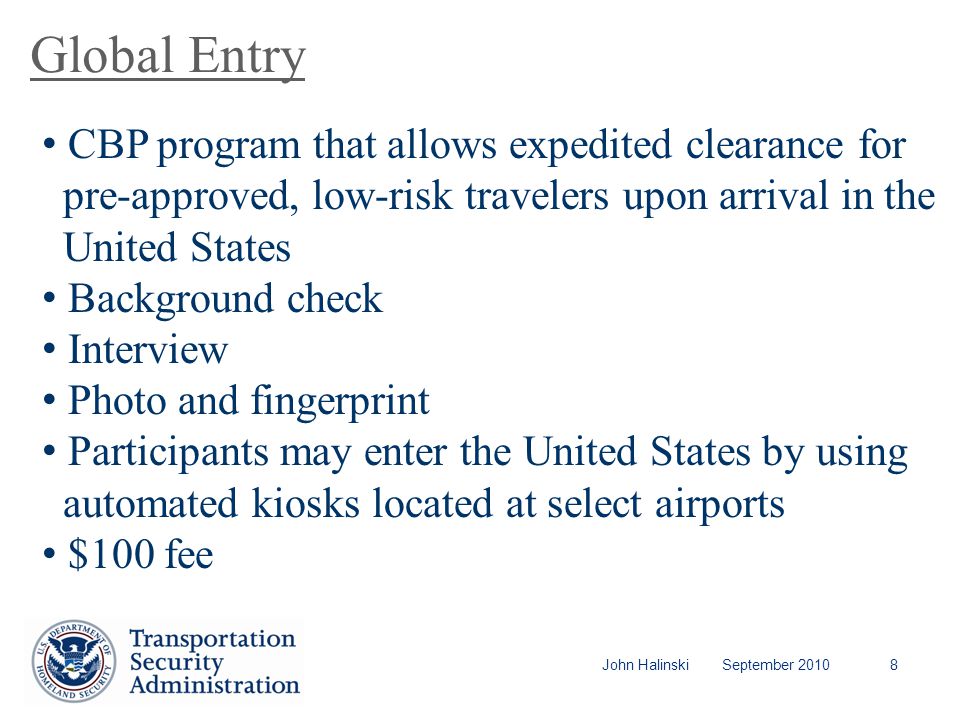 John Halinski September Global Entry CBP program that allows expedited clearance for pre-approved, low-risk travelers upon arrival in the United States Background check Interview Photo and fingerprint Participants may enter the United States by using automated kiosks located at select airports $100 fee