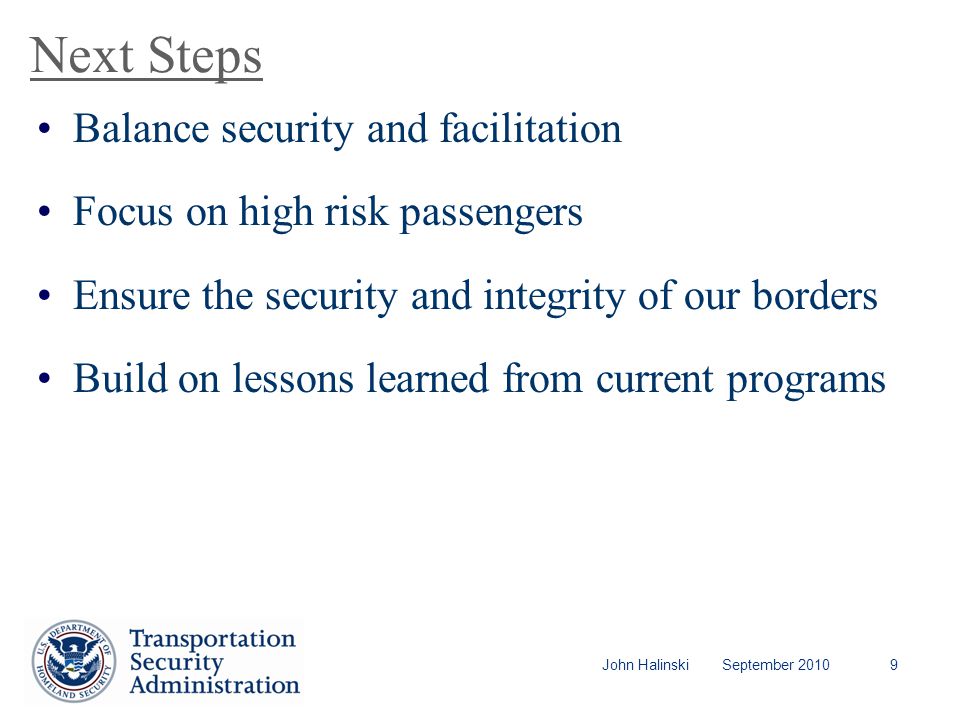 John Halinski September Next Steps Balance security and facilitation Focus on high risk passengers Ensure the security and integrity of our borders Build on lessons learned from current programs