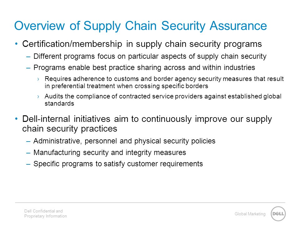 Global Marketing Overview of Supply Chain Security Assurance Certification/membership in supply chain security programs –Different programs focus on particular aspects of supply chain security –Programs enable best practice sharing across and within industries ›Requires adherence to customs and border agency security measures that result in preferential treatment when crossing specific borders ›Audits the compliance of contracted service providers against established global standards Dell-internal initiatives aim to continuously improve our supply chain security practices –Administrative, personnel and physical security policies –Manufacturing security and integrity measures –Specific programs to satisfy customer requirements Dell Confidential and Proprietary Information