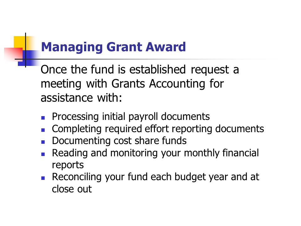 Managing Grant Award Once the fund is established request a meeting with Grants Accounting for assistance with: Processing initial payroll documents Completing required effort reporting documents Documenting cost share funds Reading and monitoring your monthly financial reports Reconciling your fund each budget year and at close out