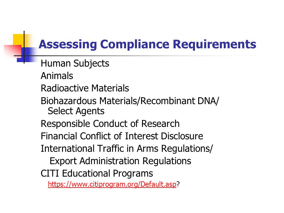 Assessing Compliance Requirements Human Subjects Animals Radioactive Materials Biohazardous Materials/Recombinant DNA/ Select Agents Responsible Conduct of Research Financial Conflict of Interest Disclosure International Traffic in Arms Regulations/ Export Administration Regulations CITI Educational Programs