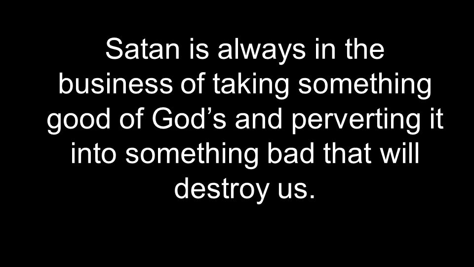 Satan is always in the business of taking something good of God’s and perverting it into something bad that will destroy us.