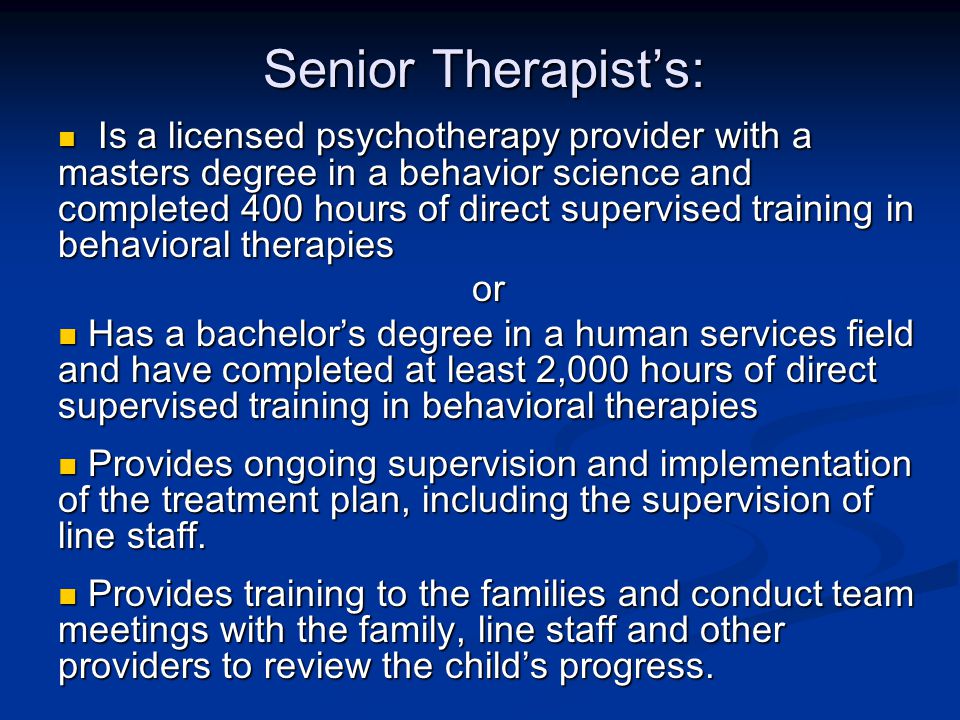 Senior Therapist’s: Is a licensed psychotherapy provider with a masters degree in a behavior science and completed 400 hours of direct supervised training in behavioral therapies Is a licensed psychotherapy provider with a masters degree in a behavior science and completed 400 hours of direct supervised training in behavioral therapiesor Has a bachelor’s degree in a human services field and have completed at least 2,000 hours of direct supervised training in behavioral therapies Has a bachelor’s degree in a human services field and have completed at least 2,000 hours of direct supervised training in behavioral therapies Provides ongoing supervision and implementation of the treatment plan, including the supervision of line staff.