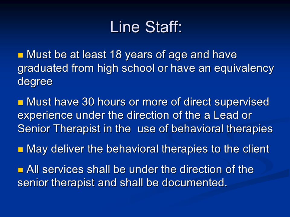 Line Staff: Must be at least 18 years of age and have graduated from high school or have an equivalency degree Must be at least 18 years of age and have graduated from high school or have an equivalency degree Must have 30 hours or more of direct supervised experience under the direction of the a Lead or Senior Therapist in the use of behavioral therapies Must have 30 hours or more of direct supervised experience under the direction of the a Lead or Senior Therapist in the use of behavioral therapies May deliver the behavioral therapies to the client May deliver the behavioral therapies to the client All services shall be under the direction of the senior therapist and shall be documented.