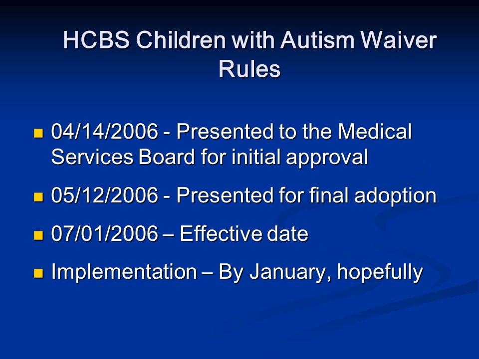HCBS Children with Autism Waiver Rules 04/14/ Presented to the Medical Services Board for initial approval 04/14/ Presented to the Medical Services Board for initial approval 05/12/ Presented for final adoption 05/12/ Presented for final adoption 07/01/2006 – Effective date 07/01/2006 – Effective date Implementation – By January, hopefully Implementation – By January, hopefully