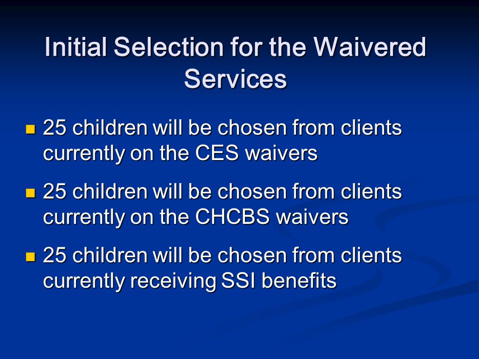 Initial Selection for the Waivered Services 25 children will be chosen from clients currently on the CES waivers 25 children will be chosen from clients currently on the CES waivers 25 children will be chosen from clients currently on the CHCBS waivers 25 children will be chosen from clients currently on the CHCBS waivers 25 children will be chosen from clients currently receiving SSI benefits 25 children will be chosen from clients currently receiving SSI benefits