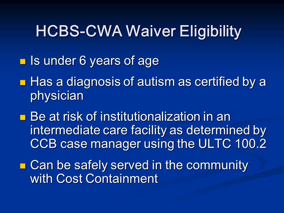 HCBS-CWA Waiver Eligibility Is under 6 years of age Is under 6 years of age Has a diagnosis of autism as certified by a physician Has a diagnosis of autism as certified by a physician Be at risk of institutionalization in an intermediate care facility as determined by CCB case manager using the ULTC Be at risk of institutionalization in an intermediate care facility as determined by CCB case manager using the ULTC Can be safely served in the community with Cost Containment Can be safely served in the community with Cost Containment