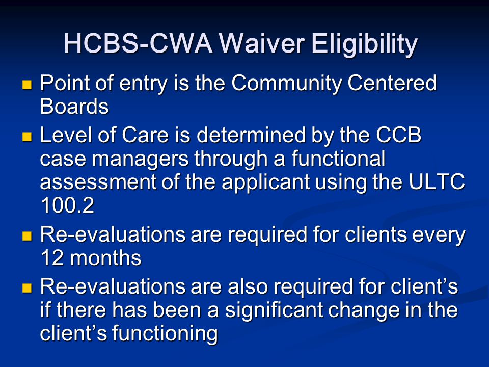 HCBS-CWA Waiver Eligibility Point of entry is the Community Centered Boards Point of entry is the Community Centered Boards Level of Care is determined by the CCB case managers through a functional assessment of the applicant using the ULTC Level of Care is determined by the CCB case managers through a functional assessment of the applicant using the ULTC Re-evaluations are required for clients every 12 months Re-evaluations are required for clients every 12 months Re-evaluations are also required for client’s if there has been a significant change in the client’s functioning Re-evaluations are also required for client’s if there has been a significant change in the client’s functioning