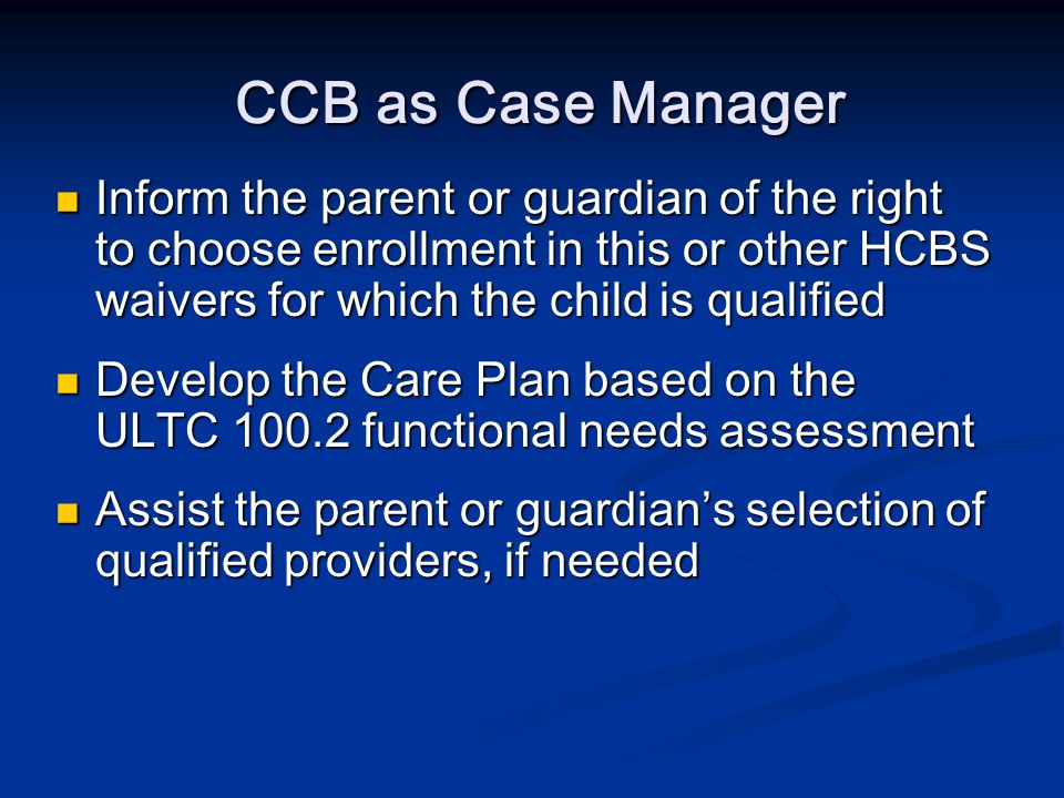 CCB as Case Manager Inform the parent or guardian of the right to choose enrollment in this or other HCBS waivers for which the child is qualified Inform the parent or guardian of the right to choose enrollment in this or other HCBS waivers for which the child is qualified Develop the Care Plan based on the ULTC functional needs assessment Develop the Care Plan based on the ULTC functional needs assessment Assist the parent or guardian’s selection of qualified providers, if needed Assist the parent or guardian’s selection of qualified providers, if needed