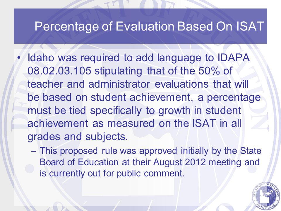 Percentage of Evaluation Based On ISAT Idaho was required to add language to IDAPA stipulating that of the 50% of teacher and administrator evaluations that will be based on student achievement, a percentage must be tied specifically to growth in student achievement as measured on the ISAT in all grades and subjects.