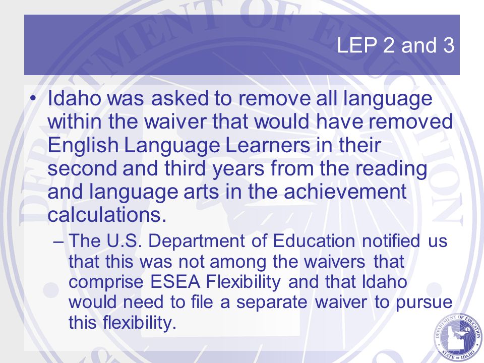 LEP 2 and 3 Idaho was asked to remove all language within the waiver that would have removed English Language Learners in their second and third years from the reading and language arts in the achievement calculations.