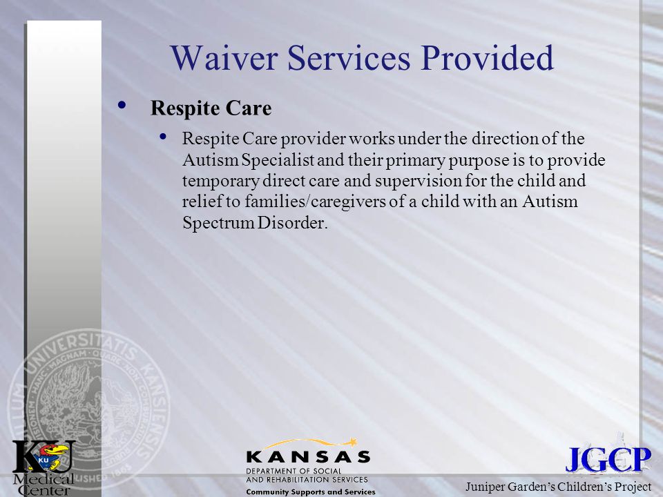 Juniper Garden’s Children’s Project Waiver Services Provided Respite Care Respite Care provider works under the direction of the Autism Specialist and their primary purpose is to provide temporary direct care and supervision for the child and relief to families/caregivers of a child with an Autism Spectrum Disorder.