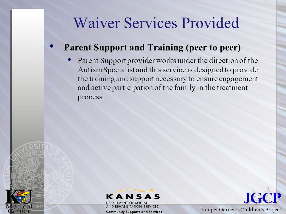 Juniper Garden’s Children’s Project Waiver Services Provided Parent Support and Training (peer to peer) Parent Support provider works under the direction of the Autism Specialist and this service is designed to provide the training and support necessary to ensure engagement and active participation of the family in the treatment process.
