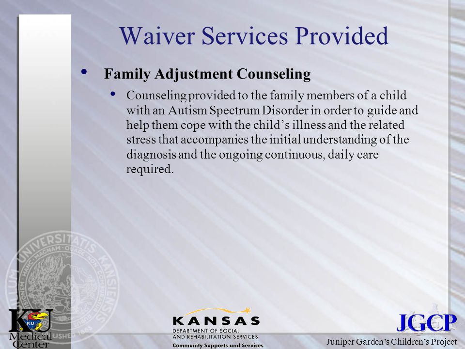 Juniper Garden’s Children’s Project Waiver Services Provided Family Adjustment Counseling Counseling provided to the family members of a child with an Autism Spectrum Disorder in order to guide and help them cope with the child’s illness and the related stress that accompanies the initial understanding of the diagnosis and the ongoing continuous, daily care required.
