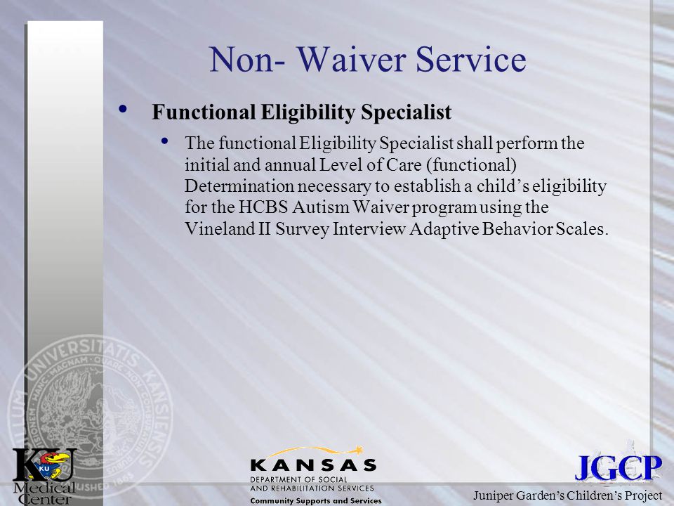 Juniper Garden’s Children’s Project Non- Waiver Service Functional Eligibility Specialist The functional Eligibility Specialist shall perform the initial and annual Level of Care (functional) Determination necessary to establish a child’s eligibility for the HCBS Autism Waiver program using the Vineland II Survey Interview Adaptive Behavior Scales.