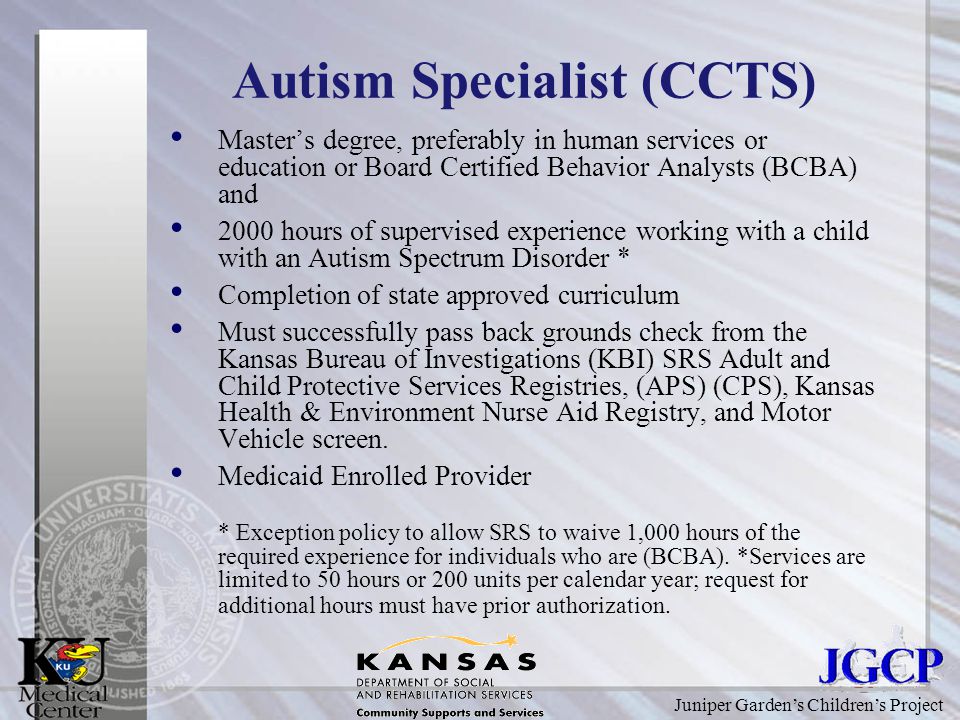 Juniper Garden’s Children’s Project Autism Specialist (CCTS) Master’s degree, preferably in human services or education or Board Certified Behavior Analysts (BCBA) and 2000 hours of supervised experience working with a child with an Autism Spectrum Disorder * Completion of state approved curriculum Must successfully pass back grounds check from the Kansas Bureau of Investigations (KBI) SRS Adult and Child Protective Services Registries, (APS) (CPS), Kansas Health & Environment Nurse Aid Registry, and Motor Vehicle screen.