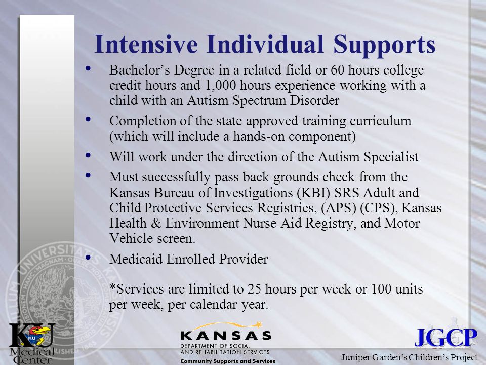 Juniper Garden’s Children’s Project Intensive Individual Supports Bachelor’s Degree in a related field or 60 hours college credit hours and 1,000 hours experience working with a child with an Autism Spectrum Disorder Completion of the state approved training curriculum (which will include a hands-on component) Will work under the direction of the Autism Specialist Must successfully pass back grounds check from the Kansas Bureau of Investigations (KBI) SRS Adult and Child Protective Services Registries, (APS) (CPS), Kansas Health & Environment Nurse Aid Registry, and Motor Vehicle screen.