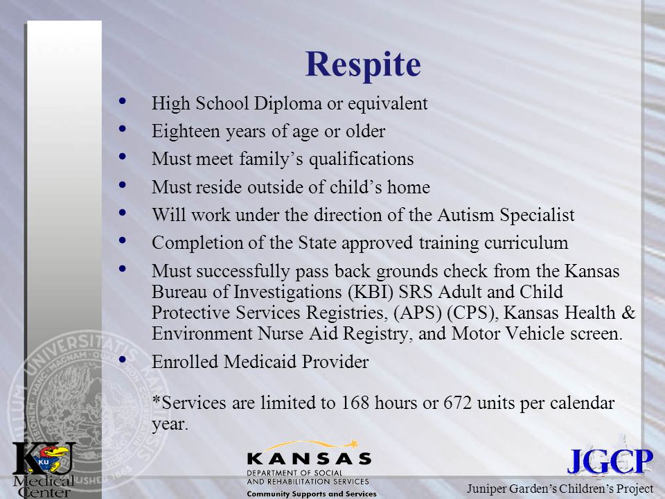 Juniper Garden’s Children’s Project Respite High School Diploma or equivalent Eighteen years of age or older Must meet family’s qualifications Must reside outside of child’s home Will work under the direction of the Autism Specialist Completion of the State approved training curriculum Must successfully pass back grounds check from the Kansas Bureau of Investigations (KBI) SRS Adult and Child Protective Services Registries, (APS) (CPS), Kansas Health & Environment Nurse Aid Registry, and Motor Vehicle screen.