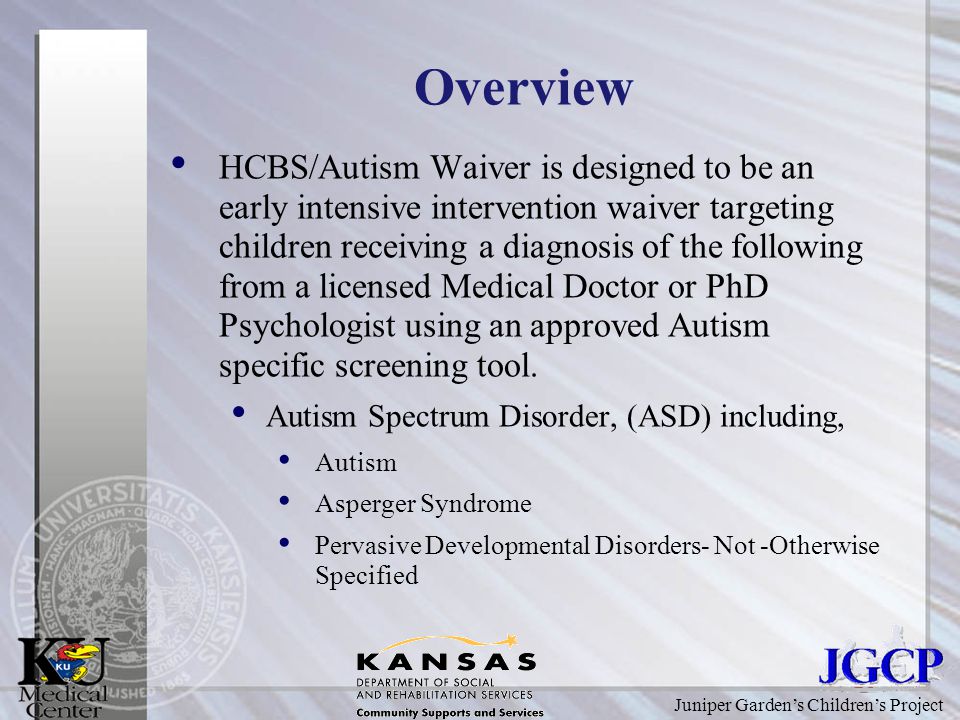 Juniper Garden’s Children’s Project Overview HCBS/Autism Waiver is designed to be an early intensive intervention waiver targeting children receiving a diagnosis of the following from a licensed Medical Doctor or PhD Psychologist using an approved Autism specific screening tool.