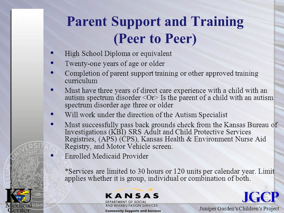 Juniper Garden’s Children’s Project Parent Support and Training (Peer to Peer) High School Diploma or equivalent Twenty-one years of age or older Completion of parent support training or other approved training curriculum Must have three years of direct care experience with a child with an autism spectrum disorder Is the parent of a child with an autism spectrum disorder age three or older Will work under the direction of the Autism Specialist Must successfully pass back grounds check from the Kansas Bureau of Investigations (KBI) SRS Adult and Child Protective Services Registries, (APS) (CPS), Kansas Health & Environment Nurse Aid Registry, and Motor Vehicle screen.