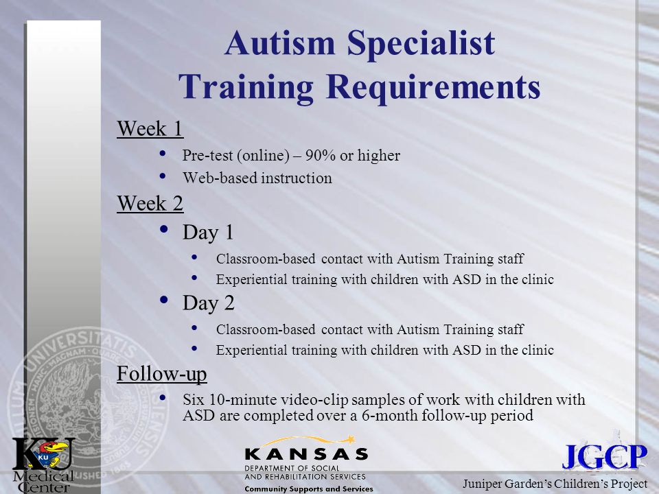 Juniper Garden’s Children’s Project Autism Specialist Training Requirements Week 1 Pre-test (online) – 90% or higher Web-based instruction Week 2 Day 1 Classroom-based contact with Autism Training staff Experiential training with children with ASD in the clinic Day 2 Classroom-based contact with Autism Training staff Experiential training with children with ASD in the clinic Follow-up Six 10-minute video-clip samples of work with children with ASD are completed over a 6-month follow-up period