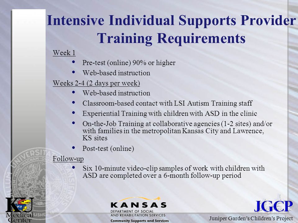 Juniper Garden’s Children’s Project Intensive Individual Supports Provider Training Requirements Week 1 Pre-test (online) 90% or higher Web-based instruction Weeks 2-4 (2 days per week) Web-based instruction Classroom-based contact with LSI Autism Training staff Experiential Training with children with ASD in the clinic On-the-Job Training at collaborative agencies (1-2 sites) and/or with families in the metropolitan Kansas City and Lawrence, KS sites Post-test (online) Follow-up Six 10-minute video-clip samples of work with children with ASD are completed over a 6-month follow-up period