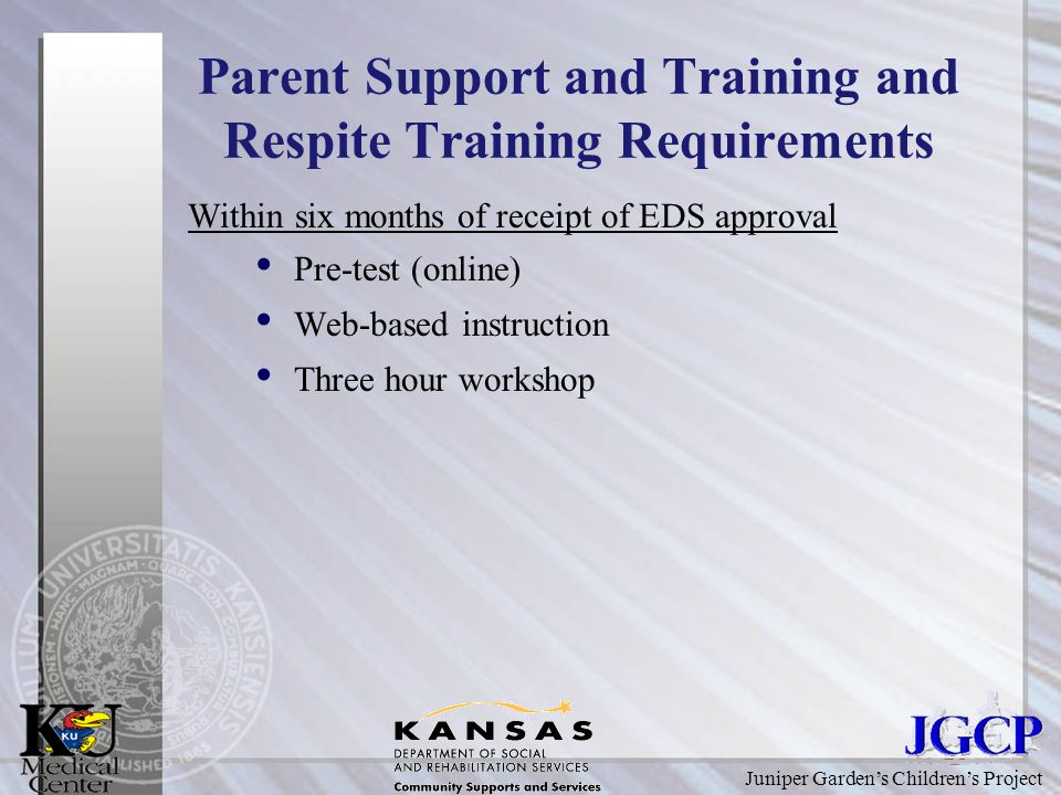 Juniper Garden’s Children’s Project Parent Support and Training and Respite Training Requirements Within six months of receipt of EDS approval Pre-test (online) Web-based instruction Three hour workshop