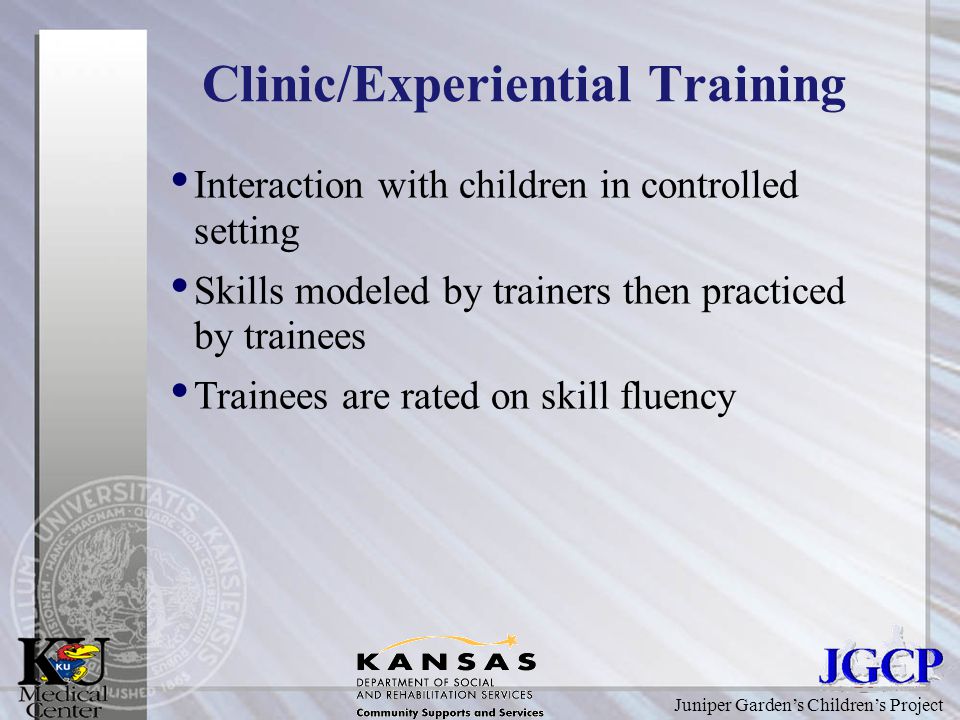 Juniper Garden’s Children’s Project Clinic/Experiential Training Interaction with children in controlled setting Skills modeled by trainers then practiced by trainees Trainees are rated on skill fluency