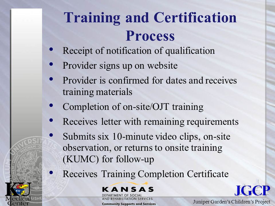 Juniper Garden’s Children’s Project Training and Certification Process Receipt of notification of qualification Provider signs up on website Provider is confirmed for dates and receives training materials Completion of on-site/OJT training Receives letter with remaining requirements Submits six 10-minute video clips, on-site observation, or returns to onsite training (KUMC) for follow-up Receives Training Completion Certificate