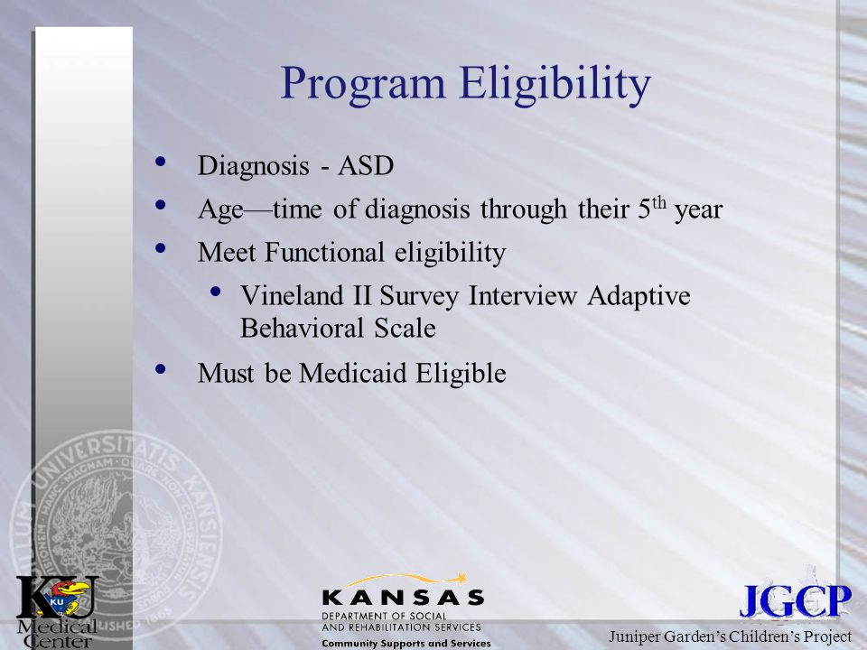Juniper Garden’s Children’s Project Program Eligibility Diagnosis - ASD Age—time of diagnosis through their 5 th year Meet Functional eligibility Vineland II Survey Interview Adaptive Behavioral Scale Must be Medicaid Eligible