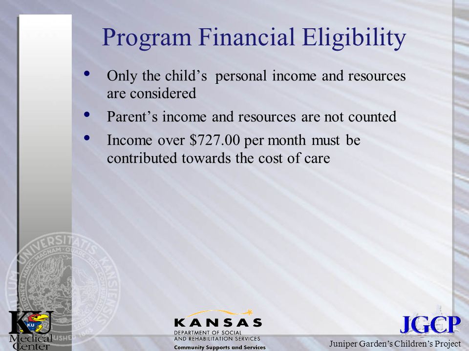 Juniper Garden’s Children’s Project Program Financial Eligibility Only the child’s personal income and resources are considered Parent’s income and resources are not counted Income over $ per month must be contributed towards the cost of care
